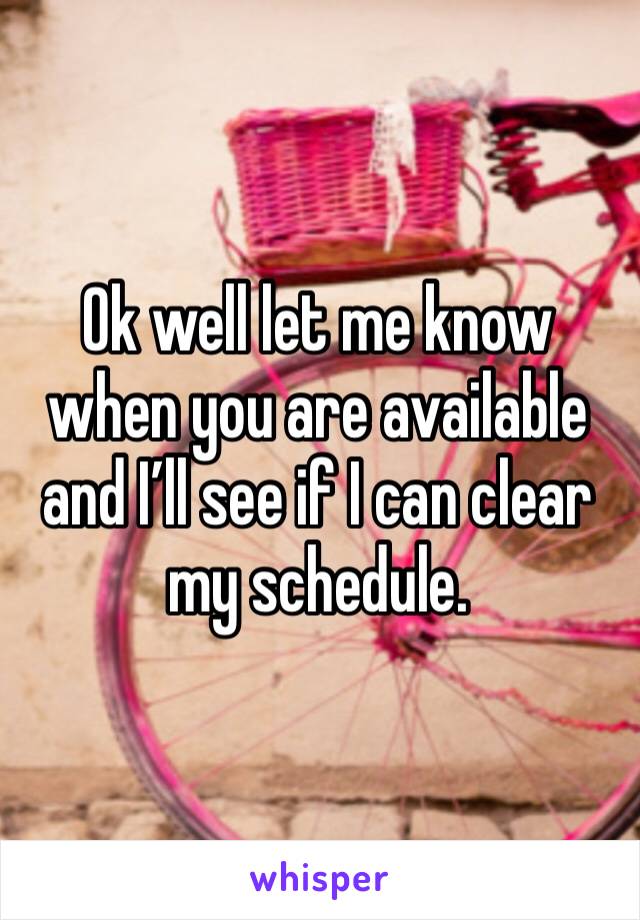 Ok well let me know when you are available and I’ll see if I can clear my schedule. 