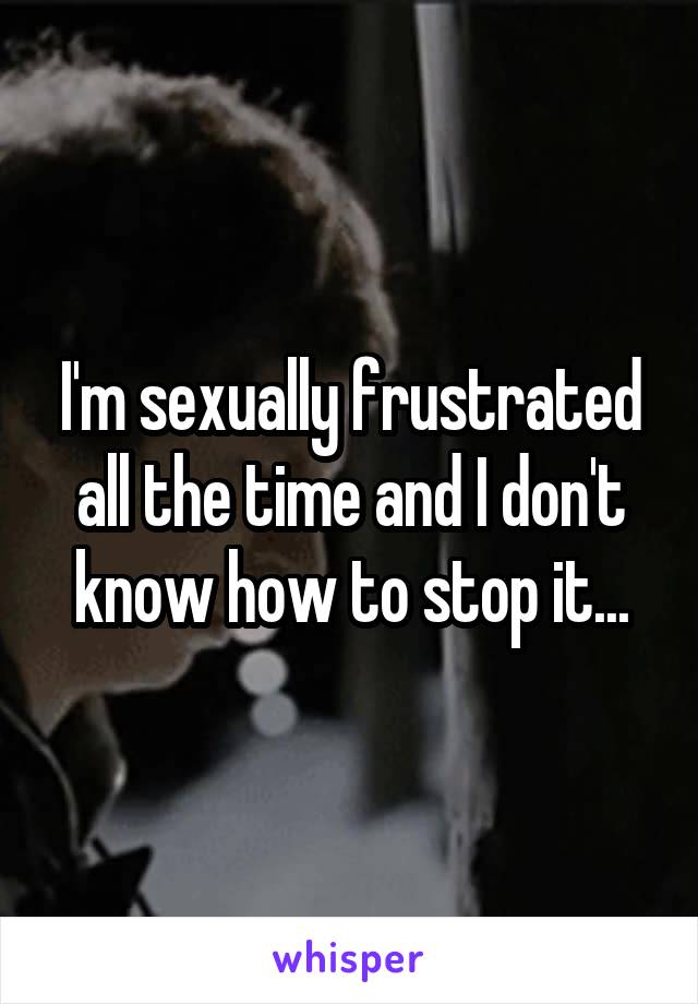 I'm sexually frustrated all the time and I don't know how to stop it...