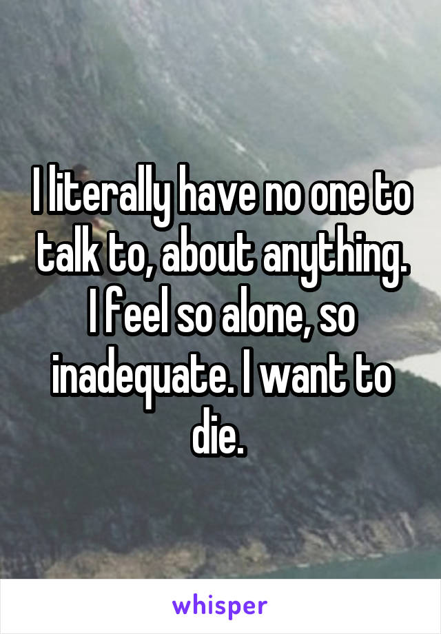 I literally have no one to talk to, about anything. I feel so alone, so inadequate. I want to die. 
