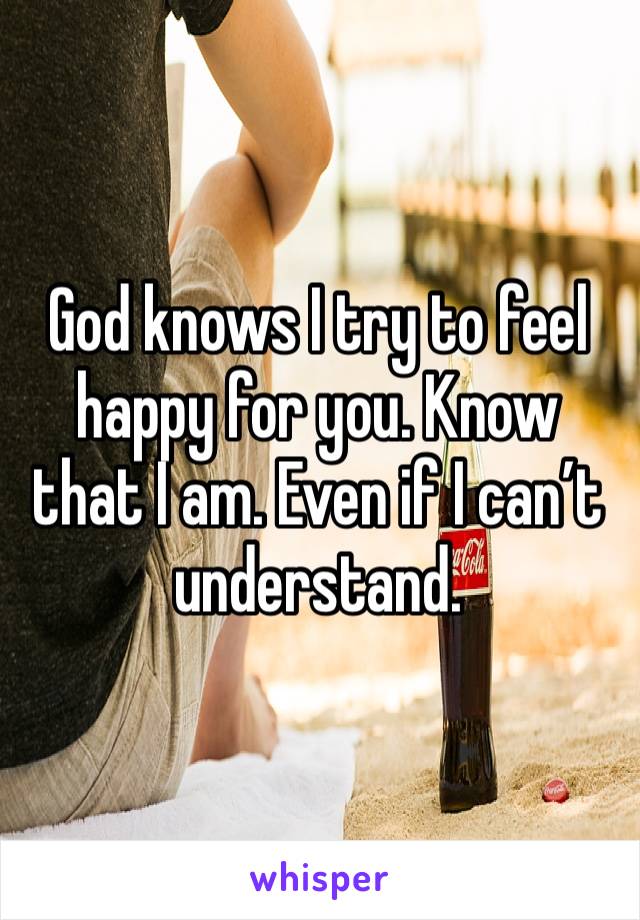 God knows I try to feel happy for you. Know that I am. Even if I can’t understand.