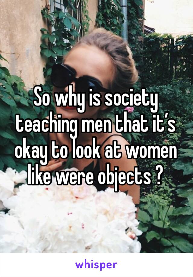So why is society teaching men that it’s okay to look at women like were objects ? 