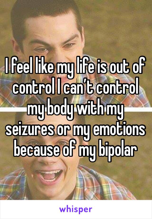 I feel like my life is out of control I can’t control my body with my seizures or my emotions because of my bipolar 