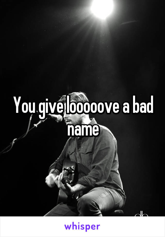 You give looooove a bad name