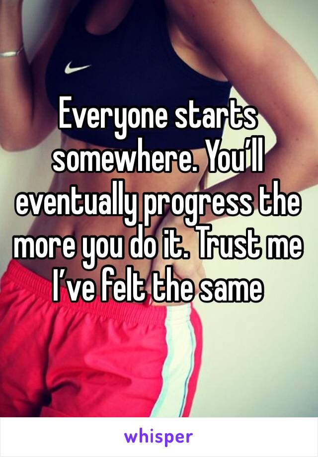 Everyone starts somewhere. You’ll eventually progress the more you do it. Trust me I’ve felt the same 