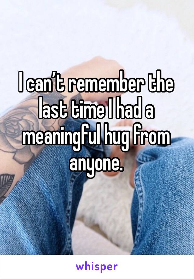 I can’t remember the last time I had a meaningful hug from anyone. 