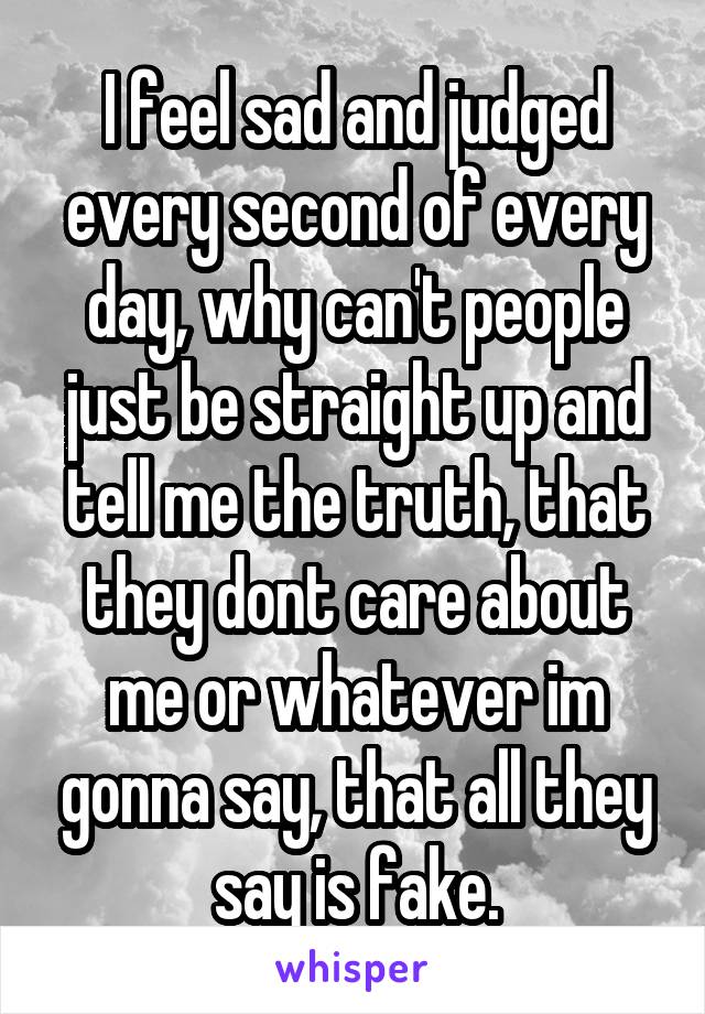 I feel sad and judged every second of every day, why can't people just be straight up and tell me the truth, that they dont care about me or whatever im gonna say, that all they say is fake.