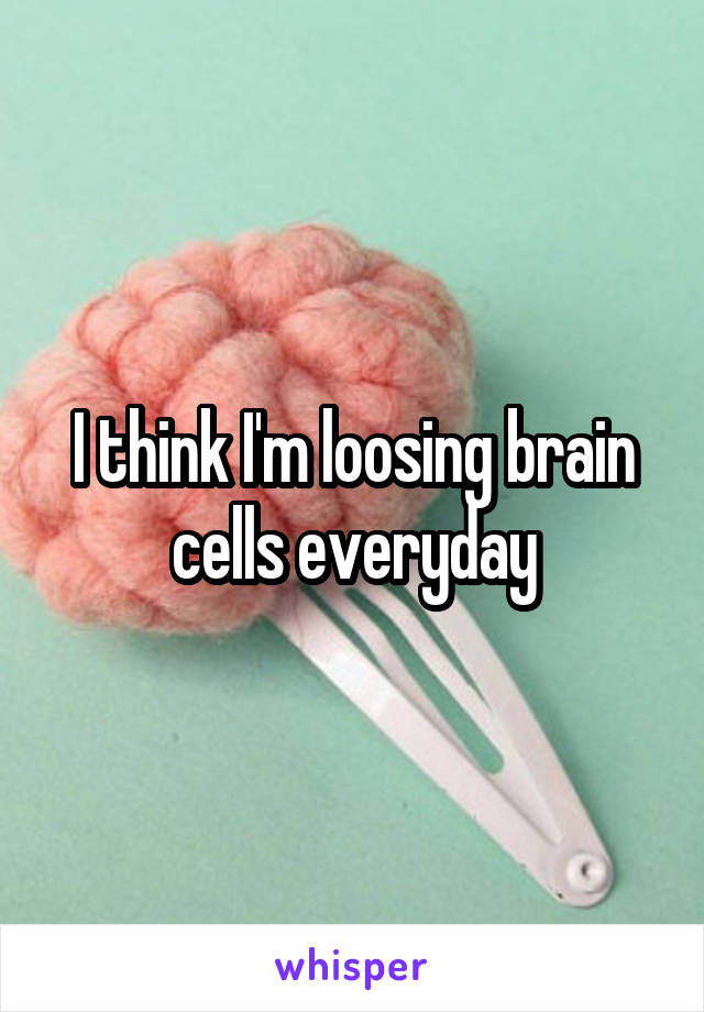 I think I'm loosing brain cells everyday