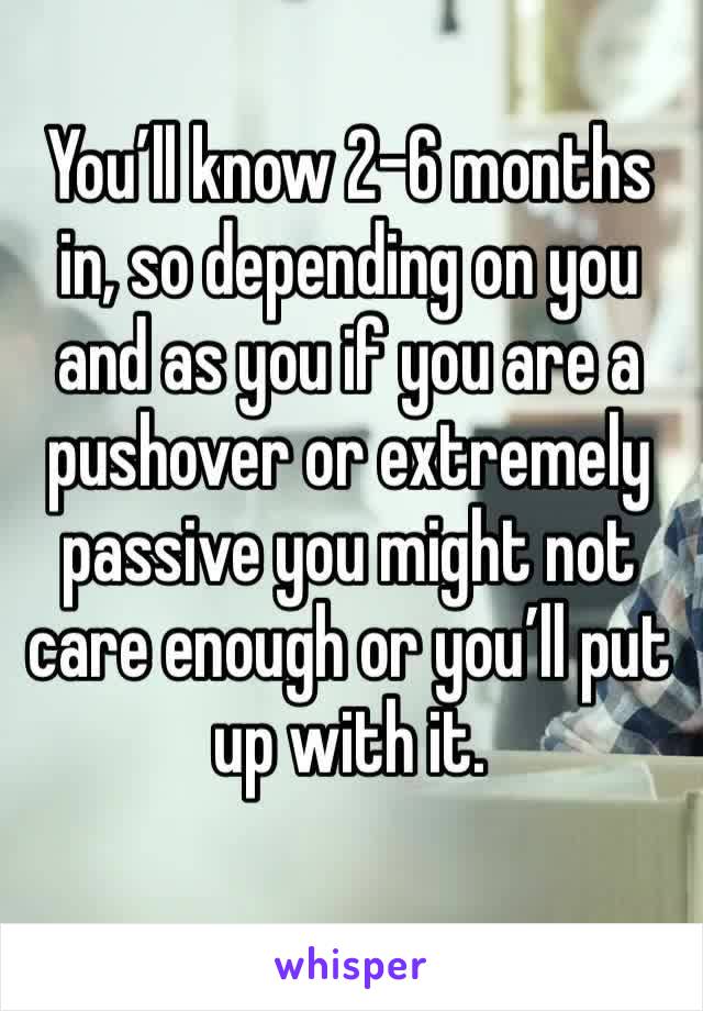 You’ll know 2-6 months in, so depending on you and as you if you are a pushover or extremely passive you might not care enough or you’ll put up with it.