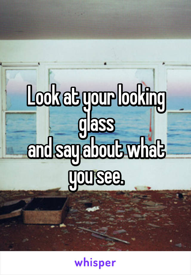 Look at your looking glass
and say about what you see.