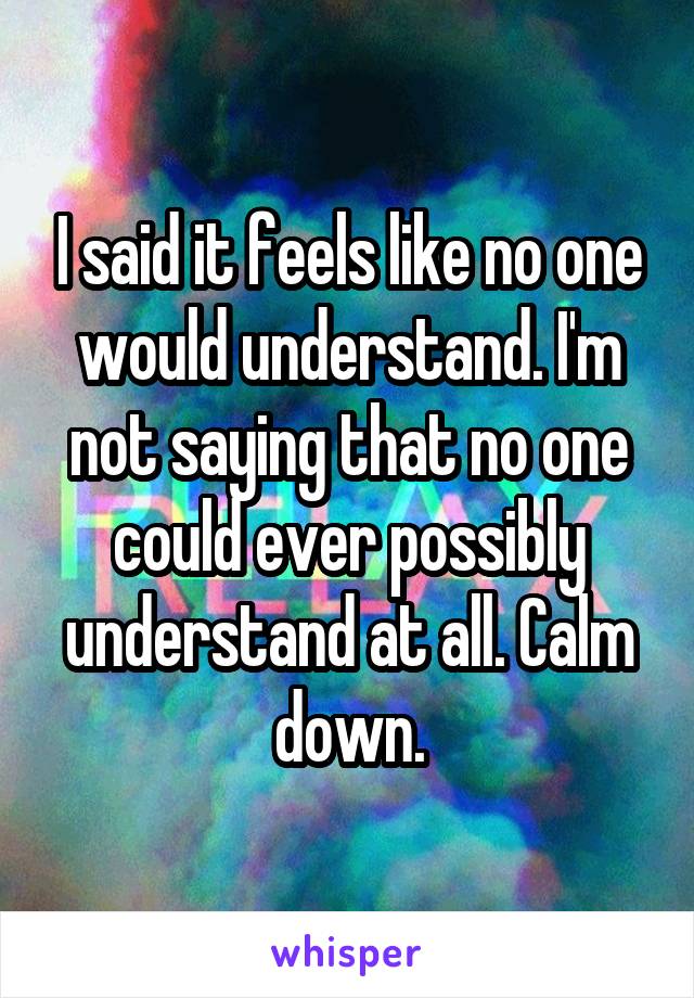 I said it feels like no one would understand. I'm not saying that no one could ever possibly understand at all. Calm down.