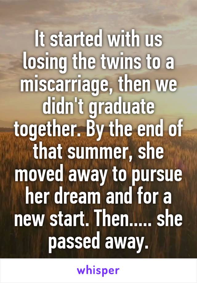 It started with us losing the twins to a miscarriage, then we didn't graduate together. By the end of that summer, she moved away to pursue her dream and for a new start. Then..... she passed away.