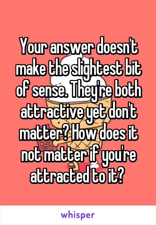 Your answer doesn't make the slightest bit of sense. They're both attractive yet don't matter? How does it not matter if you're attracted to it? 