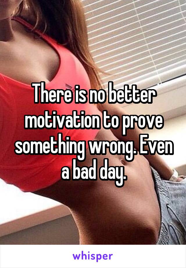 There is no better motivation to prove something wrong. Even a bad day.