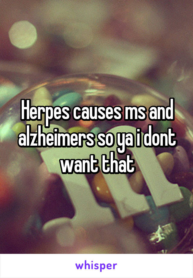 Herpes causes ms and alzheimers so ya i dont want that