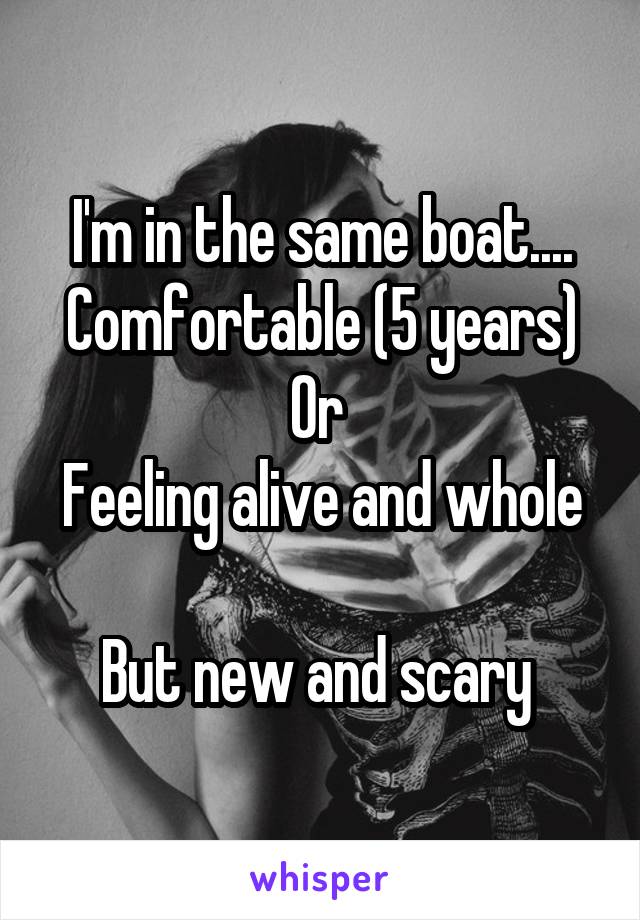 I'm in the same boat....
Comfortable (5 years)
Or 
Feeling alive and whole 
But new and scary 