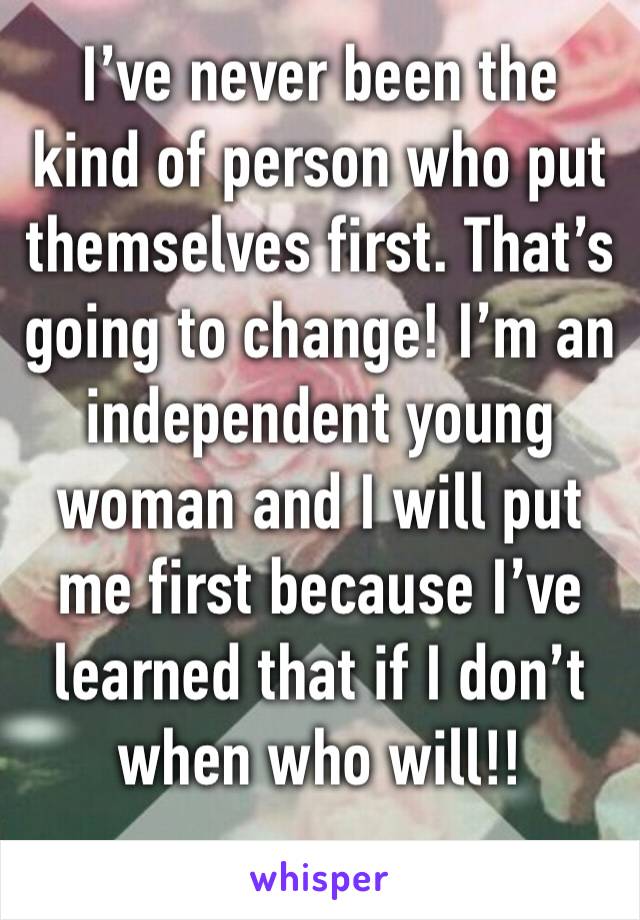 I’ve never been the kind of person who put themselves first. That’s going to change! I’m an independent young woman and I will put me first because I’ve learned that if I don’t when who will!! 
