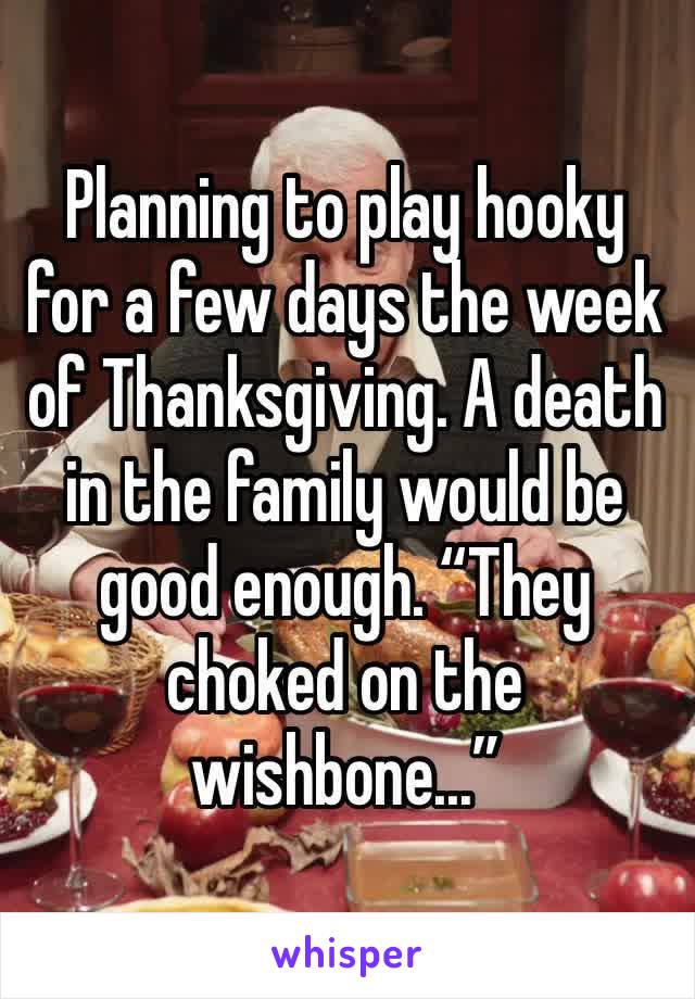 Planning to play hooky for a few days the week of Thanksgiving. A death in the family would be good enough. “They choked on the wishbone...” 