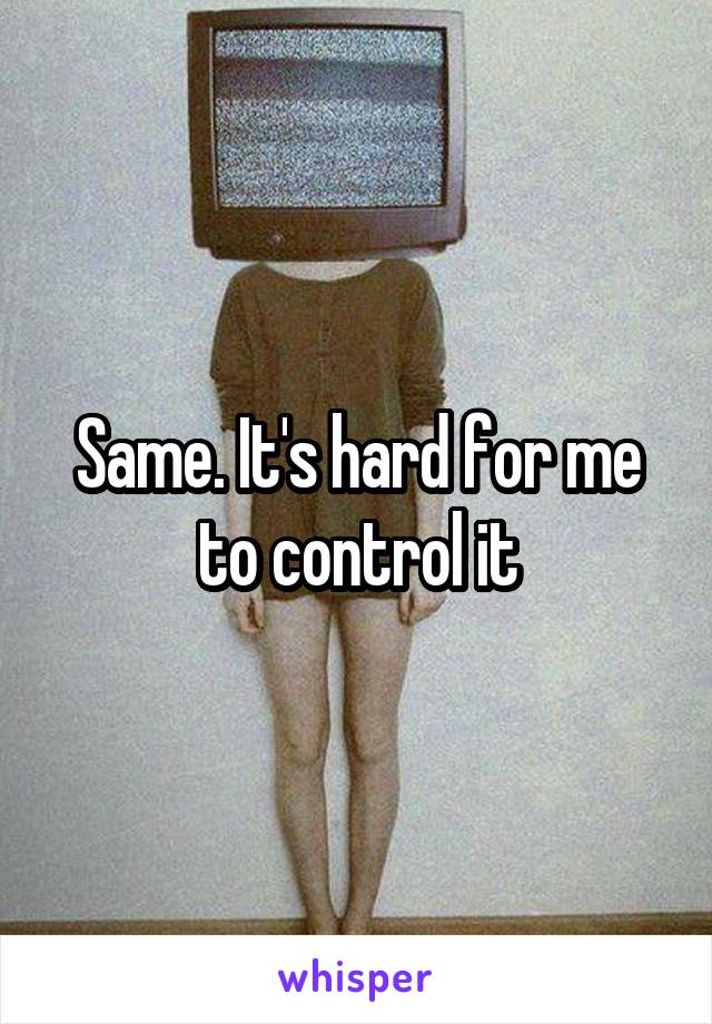 Same. It's hard for me to control it