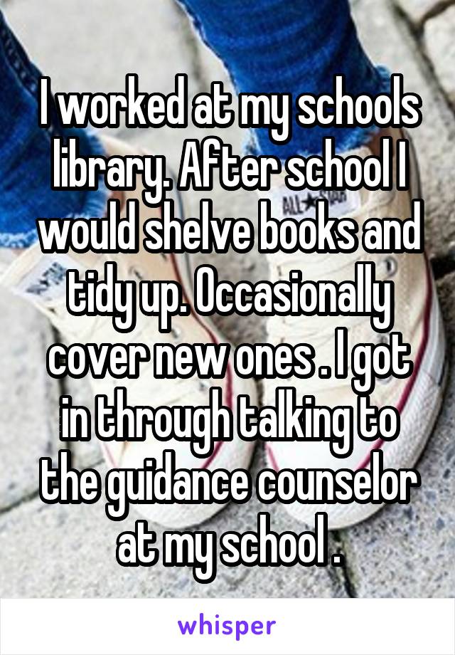 I worked at my schools library. After school I would shelve books and tidy up. Occasionally cover new ones . I got in through talking to the guidance counselor at my school .