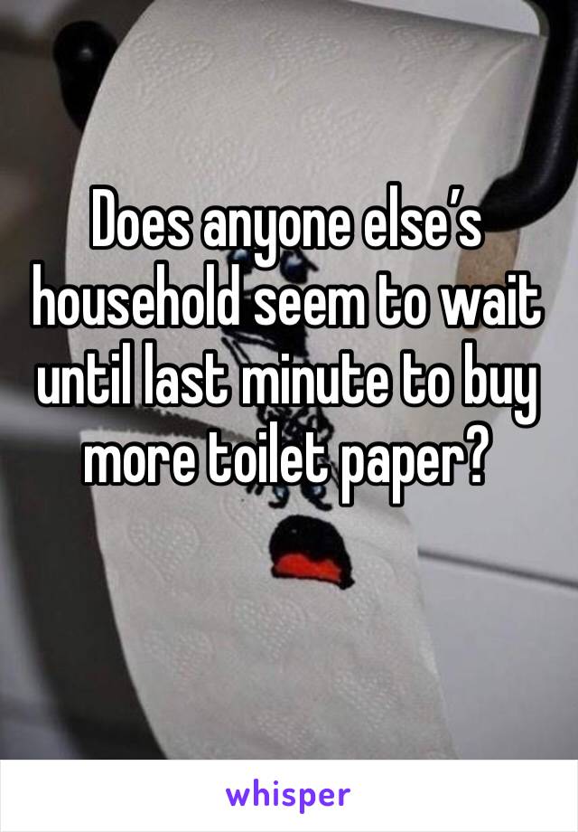 Does anyone else’s household seem to wait until last minute to buy more toilet paper?