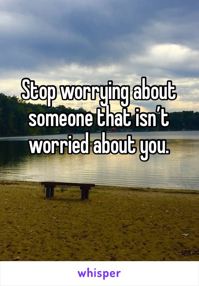 Stop worrying about someone that isn’t worried about you.