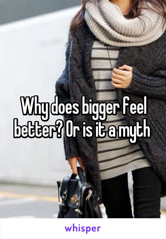 Why does bigger feel better? Or is it a myth 