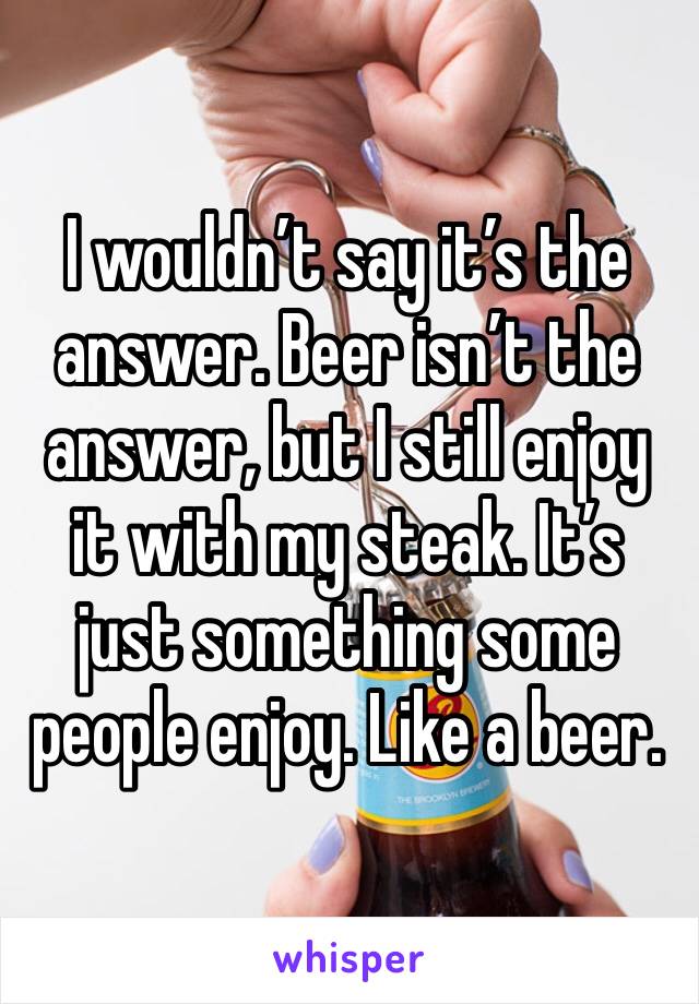 I wouldn’t say it’s the answer. Beer isn’t the answer, but I still enjoy it with my steak. It’s just something some people enjoy. Like a beer.