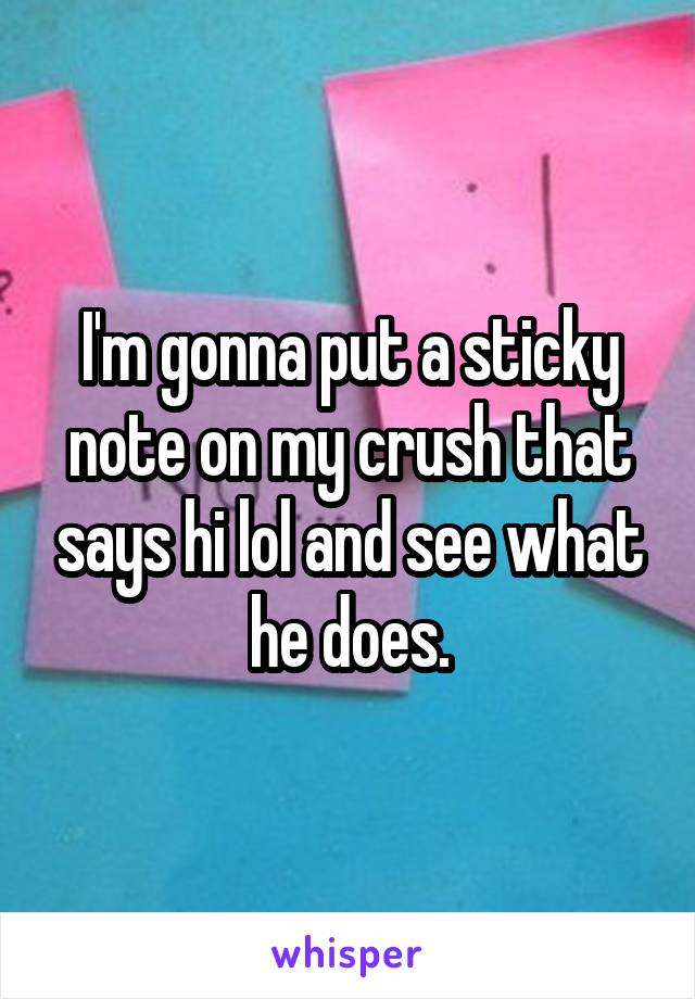 I'm gonna put a sticky note on my crush that says hi lol and see what he does.