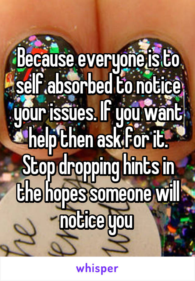 Because everyone is to self absorbed to notice your issues. If you want help then ask for it. Stop dropping hints in the hopes someone will notice you 