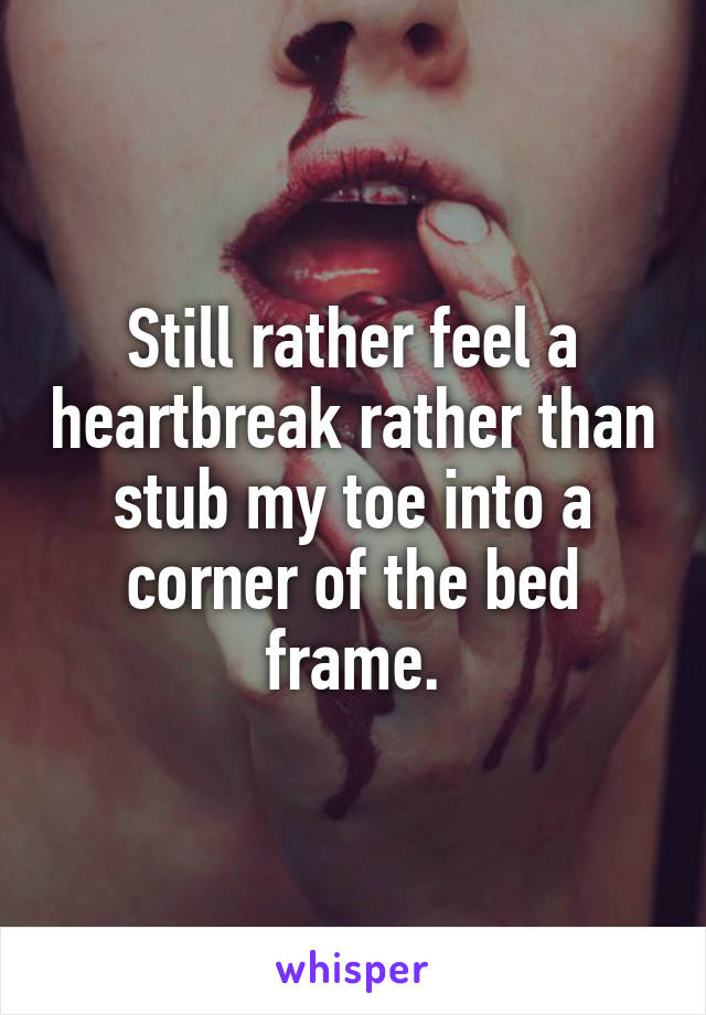 Still rather feel a heartbreak rather than stub my toe into a corner of the bed frame.