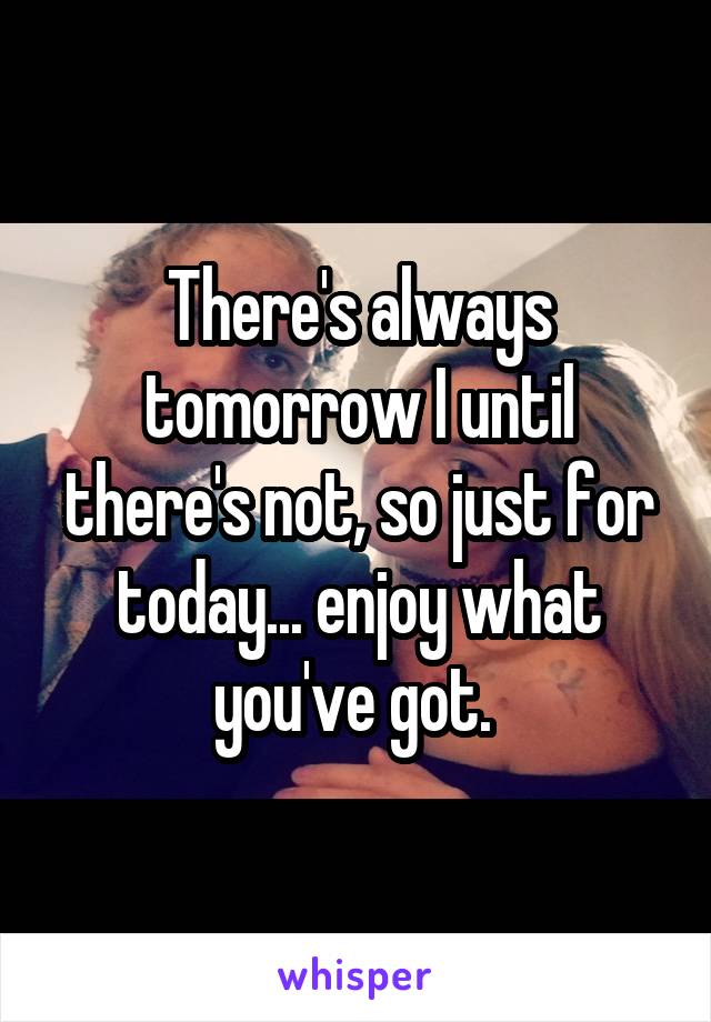 There's always tomorrow I until there's not, so just for today... enjoy what you've got. 