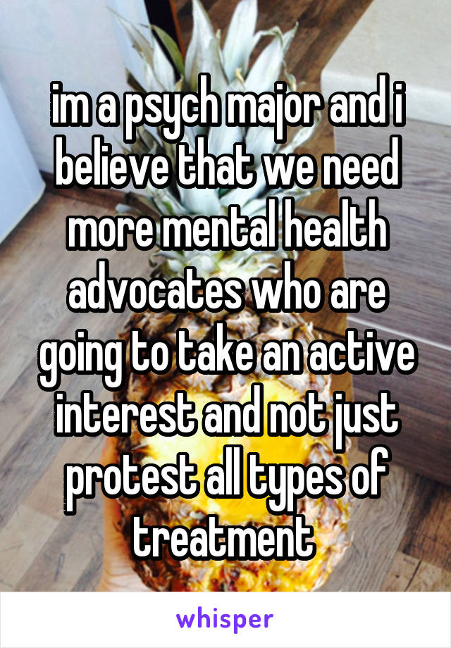 im a psych major and i believe that we need more mental health advocates who are going to take an active interest and not just protest all types of treatment 