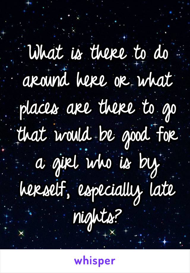 What is there to do around here or what places are there to go that would be good for a girl who is by herself, especially late nights?