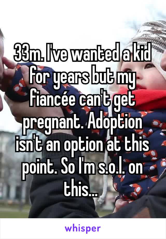 33m. I've wanted a kid for years but my fiancée can't get pregnant. Adoption isn't an option at this point. So I'm s.o.l. on this... 
