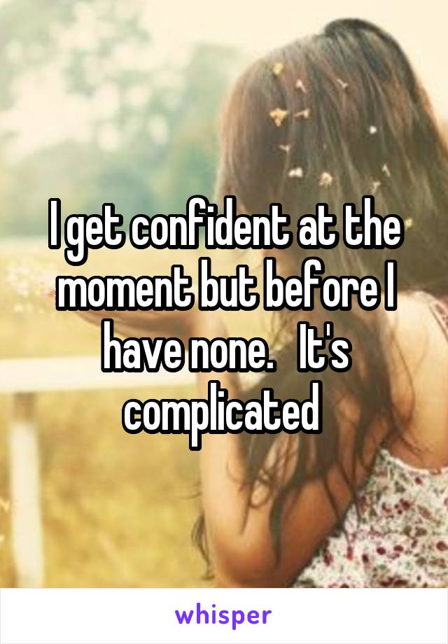 I get confident at the moment but before I have none.   It's complicated 