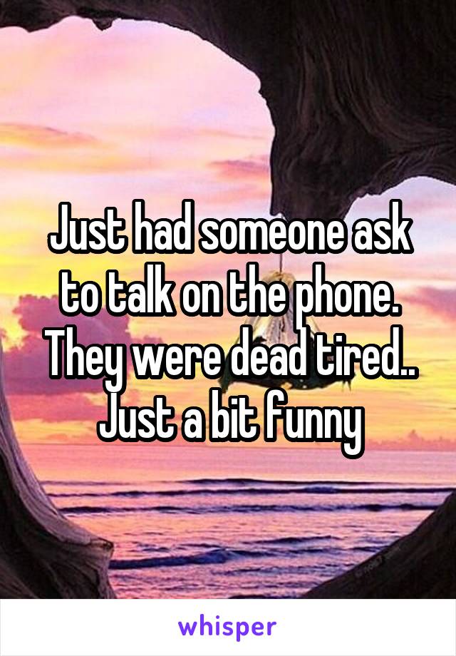 Just had someone ask to talk on the phone. They were dead tired.. Just a bit funny