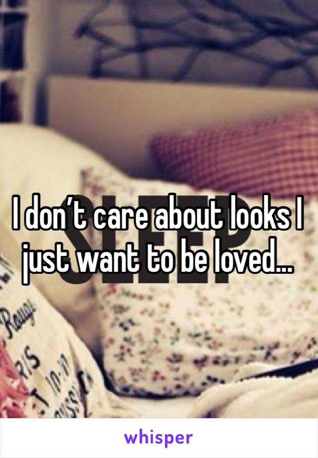 I don’t care about looks I just want to be loved...