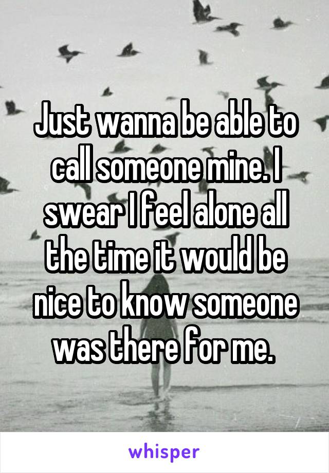 Just wanna be able to call someone mine. I swear I feel alone all the time it would be nice to know someone was there for me. 
