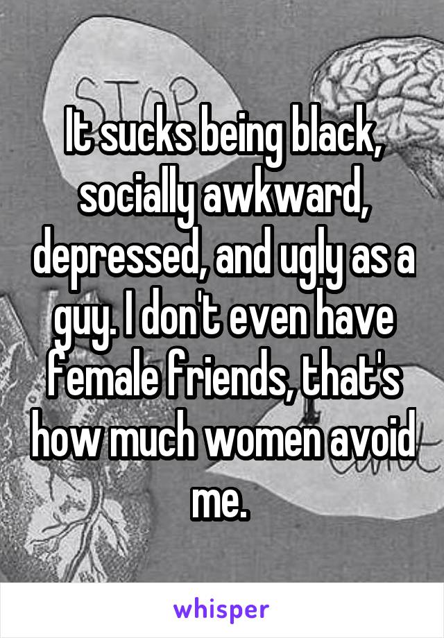 It sucks being black, socially awkward, depressed, and ugly as a guy. I don't even have female friends, that's how much women avoid me. 
