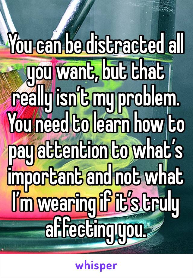 You can be distracted all you want, but that really isn’t my problem. You need to learn how to pay attention to what’s important and not what I’m wearing if it’s truly affecting you. 