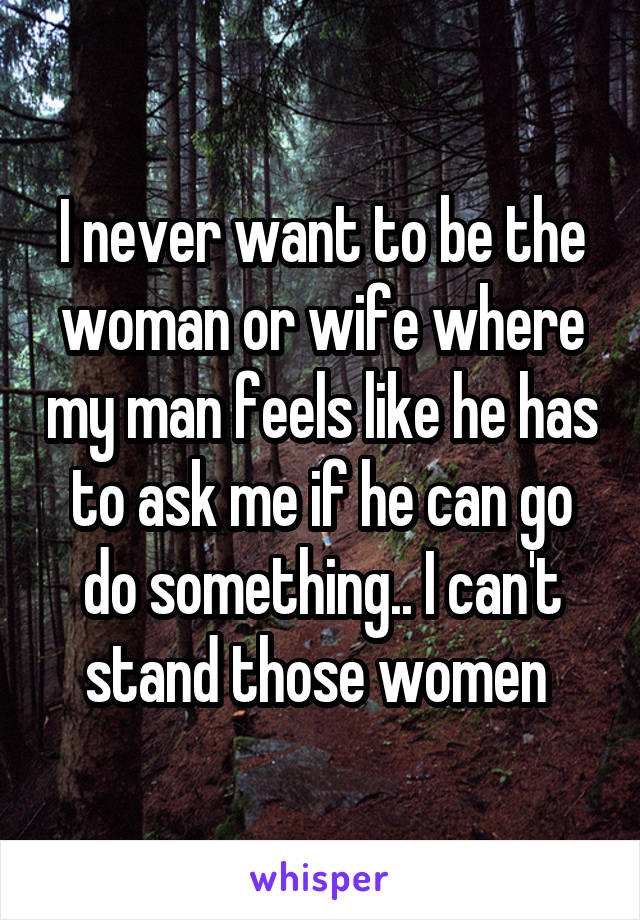 I never want to be the woman or wife where my man feels like he has to ask me if he can go do something.. I can't stand those women 