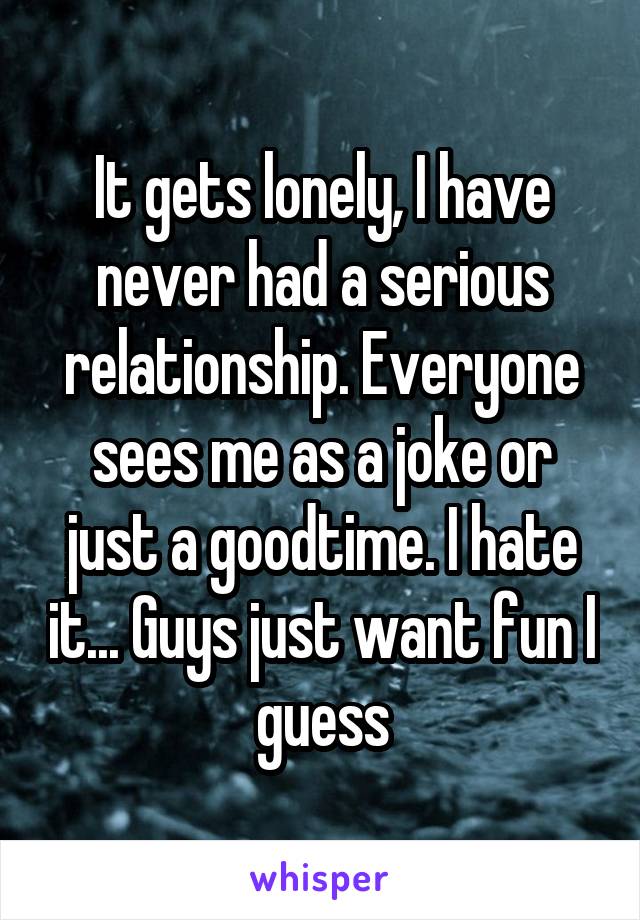 It gets lonely, I have never had a serious relationship. Everyone sees me as a joke or just a goodtime. I hate it... Guys just want fun I guess