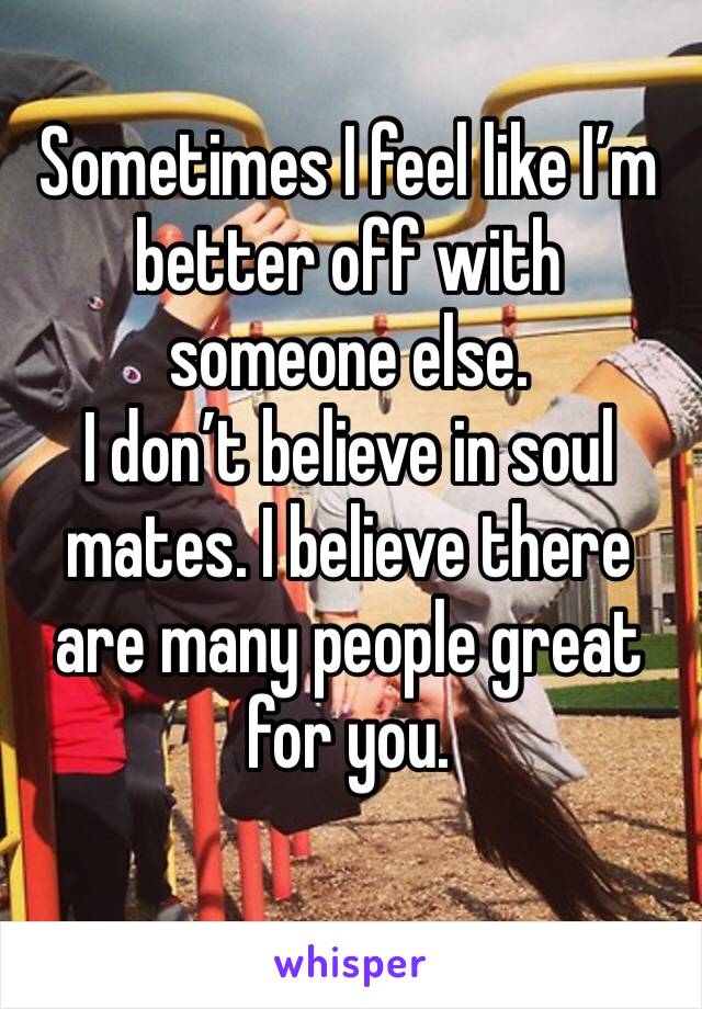 Sometimes I feel like I’m better off with someone else. 
I don’t believe in soul mates. I believe there are many people great for you. 