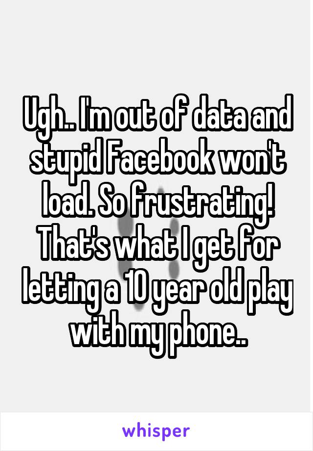 Ugh.. I'm out of data and stupid Facebook won't load. So frustrating! That's what I get for letting a 10 year old play with my phone..