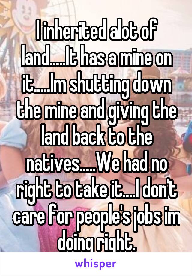 I inherited alot of land.....It has a mine on it.....Im shutting down the mine and giving the land back to the natives.....We had no right to take it....I don't care for people's jobs im doing right.