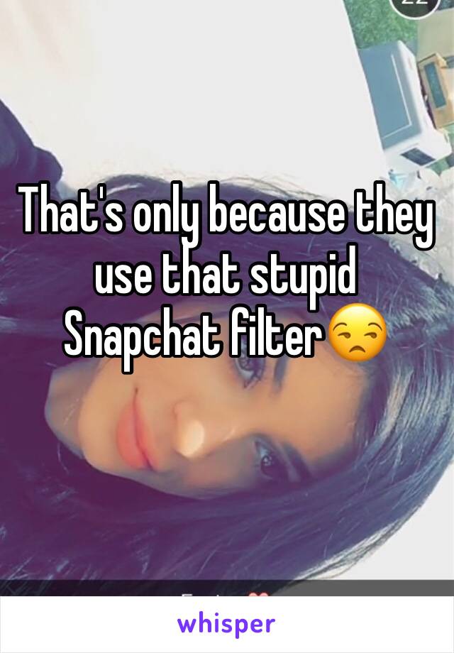 That's only because they use that stupid Snapchat filter😒