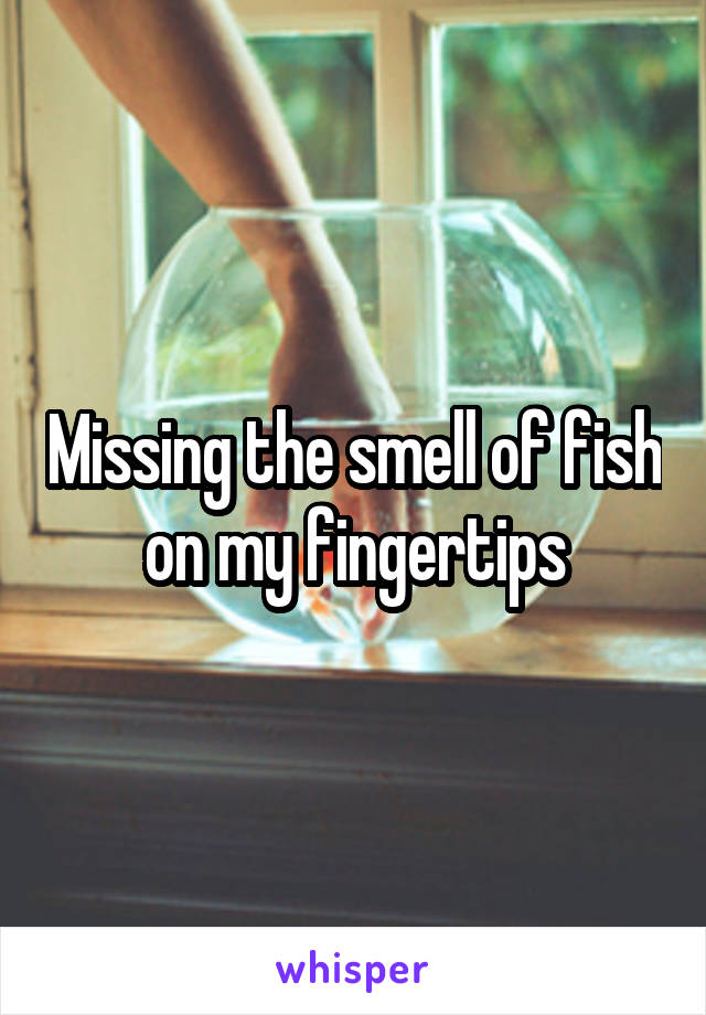 Missing the smell of fish on my fingertips