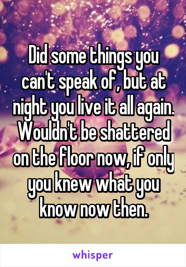 Did some things you can't speak of, but at night you live it all again. Wouldn't be shattered on the floor now, if only you knew what you know now then.