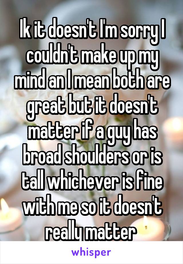 Ik it doesn't I'm sorry I couldn't make up my mind an I mean both are great but it doesn't matter if a guy has broad shoulders or is tall whichever is fine with me so it doesn't really matter 