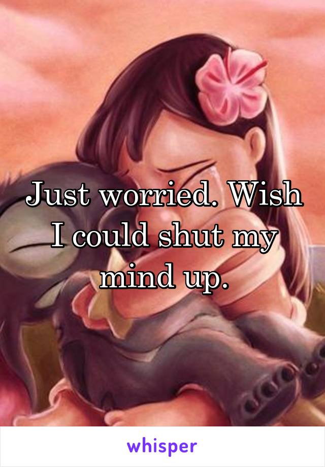 Just worried. Wish I could shut my mind up.